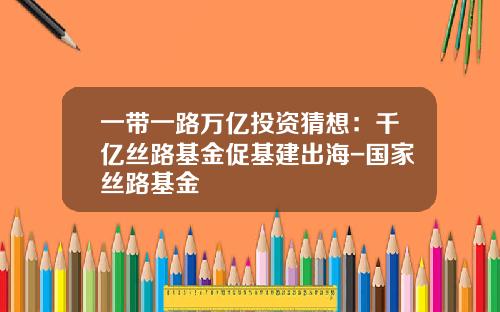 一带一路万亿投资猜想:千亿丝路基金促基建出海-国家丝路基金