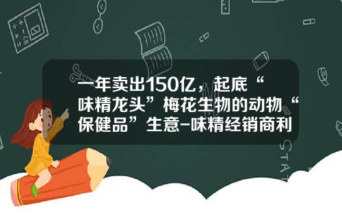 一年卖出150亿，起底“味精龙头”梅花生物的动物“保健品”生意-味精经销商利润有多少