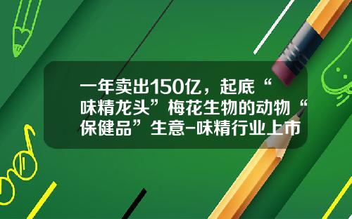 一年卖出150亿，起底“味精龙头”梅花生物的动物“保健品”生意-味精行业上市公司