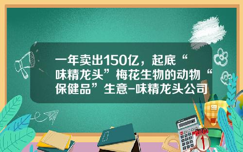 一年卖出150亿，起底“味精龙头”梅花生物的动物“保健品”生意-味精龙头公司