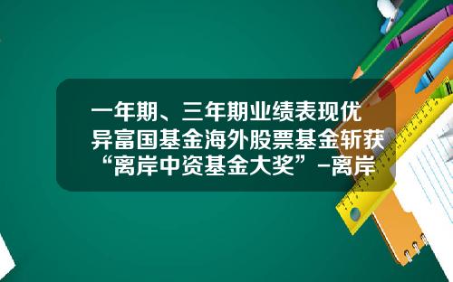 一年期、三年期业绩表现优异富国基金海外股票基金斩获“离岸中资基金大奖”-离岸基金是什么