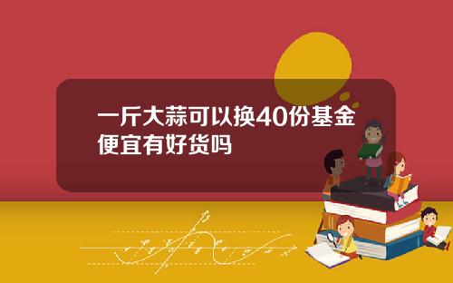 一斤大蒜可以换40份基金便宜有好货吗