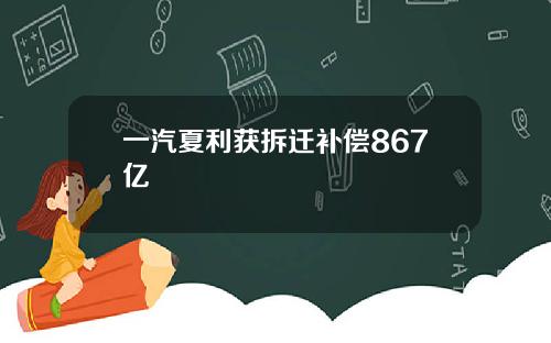 一汽夏利获拆迁补偿867亿