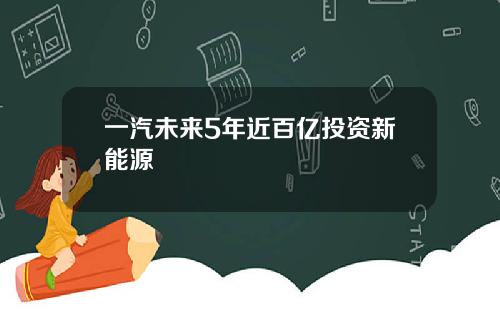 一汽未来5年近百亿投资新能源