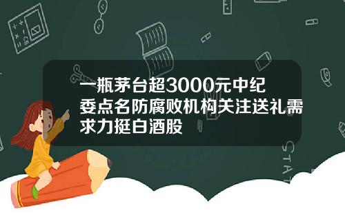 一瓶茅台超3000元中纪委点名防腐败机构关注送礼需求力挺白酒股