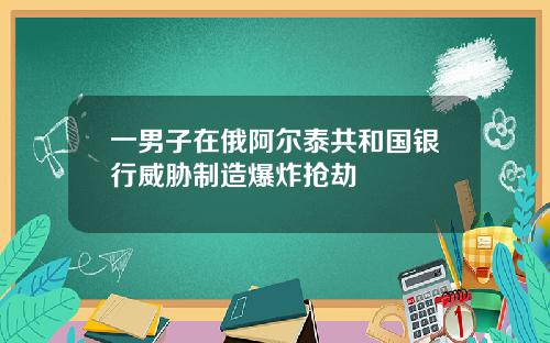 一男子在俄阿尔泰共和国银行威胁制造爆炸抢劫