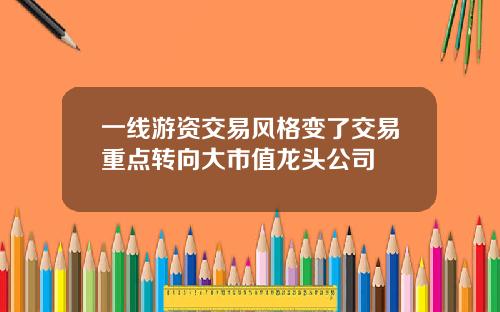 一线游资交易风格变了交易重点转向大市值龙头公司
