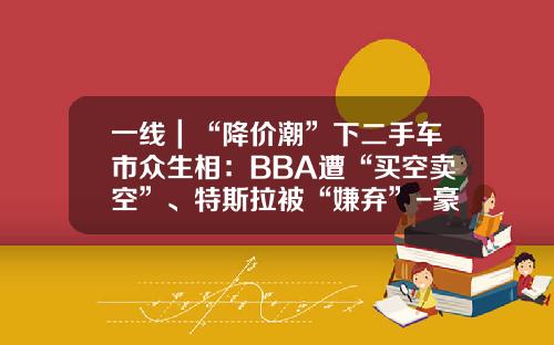 一线｜“降价潮”下二手车市众生相：BBA遭“买空卖空”、特斯拉被“嫌弃”-豪华车开一年降价多少