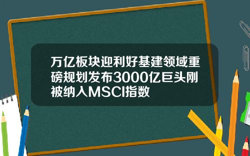 万亿板块迎利好基建领域重磅规划发布3000亿巨头刚被纳入MSCI指数