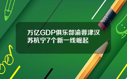 万亿GDP俱乐部渝蓉津汉苏杭宁7个新一线崛起