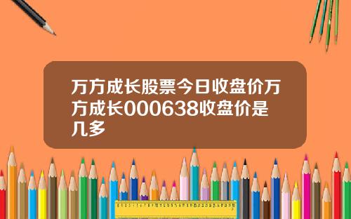 万方成长股票今日收盘价万方成长000638收盘价是几多