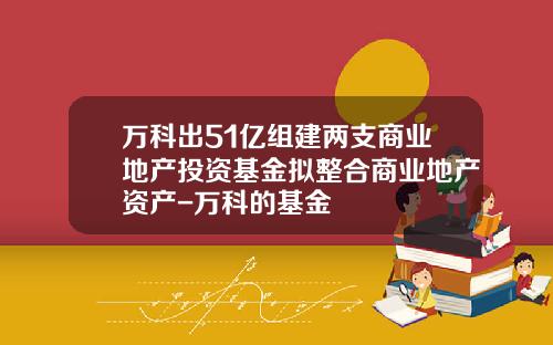 万科出51亿组建两支商业地产投资基金拟整合商业地产资产-万科的基金