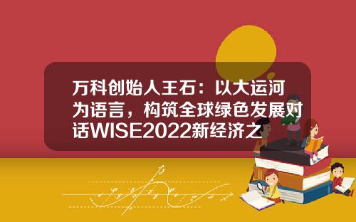 万科创始人王石:以大运河为语言,构筑全球绿色发展对话WISE2022新经济之王大会-万科股份有限公司