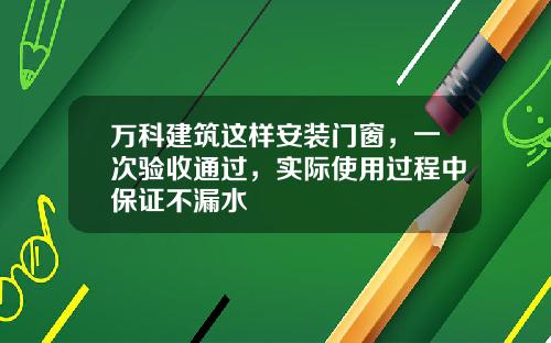 万科建筑这样安装门窗，一次验收通过，实际使用过程中保证不漏水