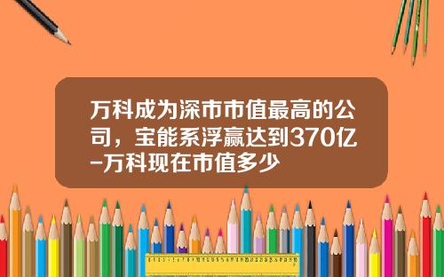 万科成为深市市值最高的公司，宝能系浮赢达到370亿-万科现在市值多少
