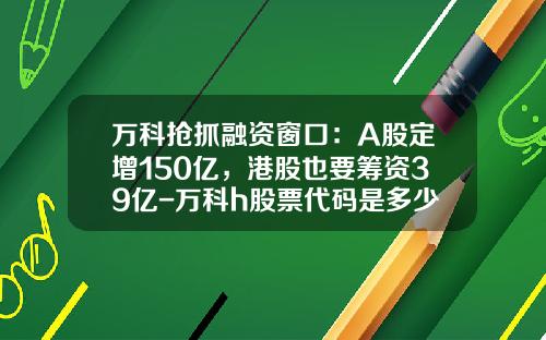 万科抢抓融资窗口：A股定增150亿，港股也要筹资39亿-万科h股票代码是多少