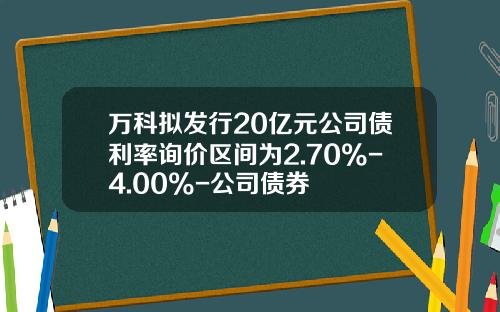 万科拟发行20亿元公司债利率询价区间为2.70%-4.00%-公司债券