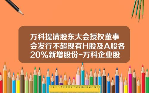 万科提请股东大会授权董事会发行不超现有H股及A股各20%新增股份-万科企业股份公司