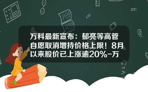 万科最新宣布：郁亮等高管自愿取消增持价格上限！8月以来股价已上涨逾20%-万科的股票涨了多少倍