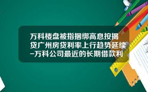 万科楼盘被指捆绑高息按揭贷广州房贷利率上行趋势延续-万科公司最近的长期借款利率是多少