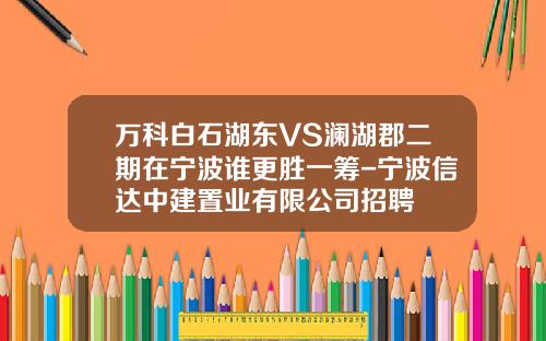 万科白石湖东VS澜湖郡二期在宁波谁更胜一筹-宁波信达中建置业有限公司招聘