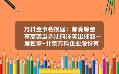 万科董事会换届：郁亮等董事高票当选沈向洋等出任新一届独董-北京万科企业股份有限公司