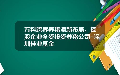 万科跨界养猪添新布局，控股企业全资投资养猪公司-深圳佳业基金