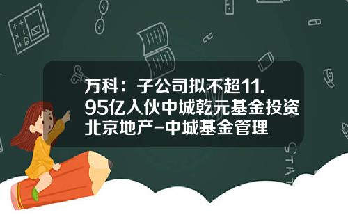 万科：子公司拟不超11.95亿入伙中城乾元基金投资北京地产-中城基金管理