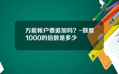 万能帐户要追加吗？-额度1000的倍数是多少