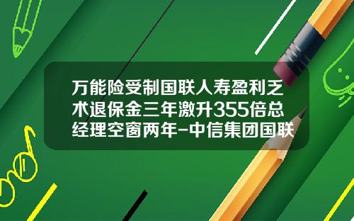 万能险受制国联人寿盈利乏术退保金三年激升355倍总经理空窗两年-中信集团国联实业有限公司