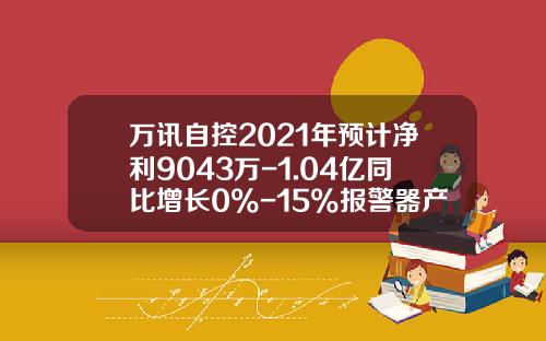 万讯自控2021年预计净利9043万-1.04亿同比增长0%-15%报警器产品市场需求增加-上海万讯仪表有限公司