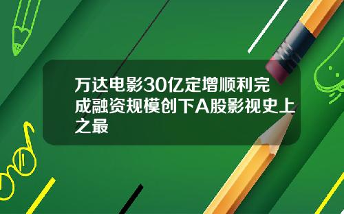 万达电影30亿定增顺利完成融资规模创下A股影视史上之最