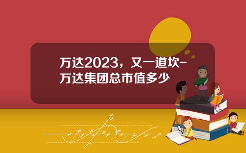 万达2023，又一道坎-万达集团总市值多少