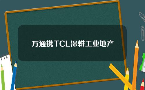 万通携TCL深耕工业地产