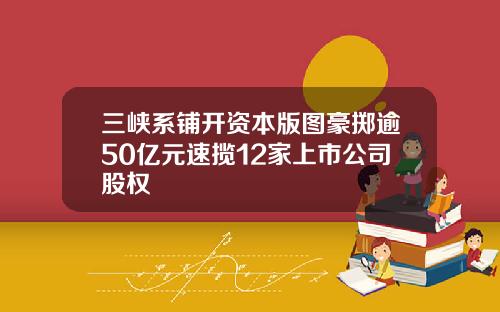 三峡系铺开资本版图豪掷逾50亿元速揽12家上市公司股权