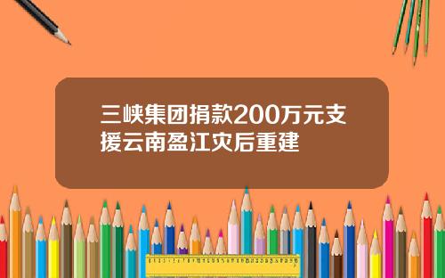 三峡集团捐款200万元支援云南盈江灾后重建