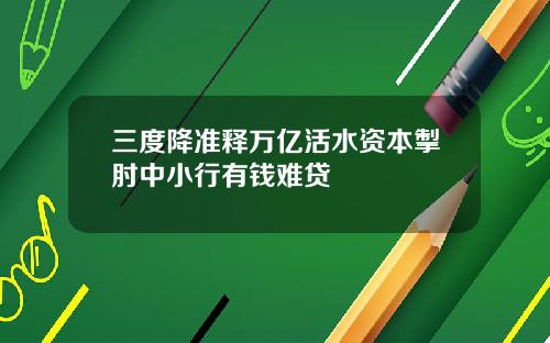 三度降准释万亿活水资本掣肘中小行有钱难贷