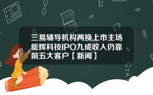 三易辅导机构两换上市主场能辉科技IPO九成收入仍靠前五大客户【新闻】