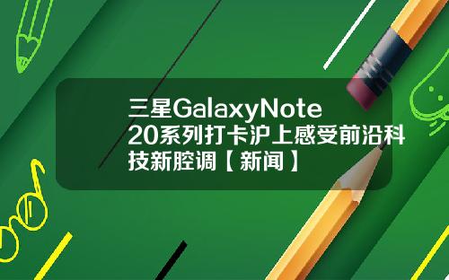 三星GalaxyNote20系列打卡沪上感受前沿科技新腔调【新闻】