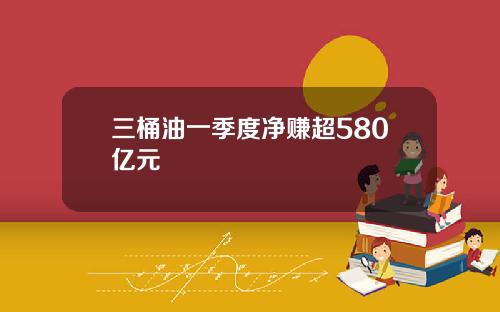 三桶油一季度净赚超580亿元