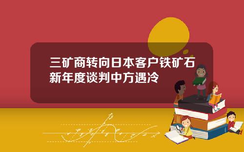 三矿商转向日本客户铁矿石新年度谈判中方遇冷