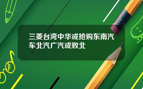 三菱台湾中华或抢购东南汽车北汽广汽或败北