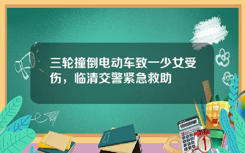 三轮撞倒电动车致一少女受伤，临清交警紧急救助