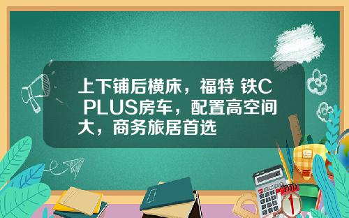 上下铺后横床，福特 铁C PLUS房车，配置高空间大，商务旅居首选