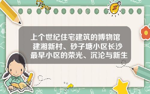 上个世纪住宅建筑的博物馆 建湘新村、砂子塘小区长沙最早小区的荣光、沉沦与新生