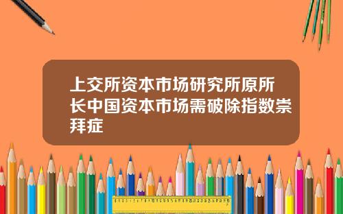 上交所资本市场研究所原所长中国资本市场需破除指数崇拜症