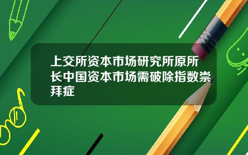 上交所资本市场研究所原所长中国资本市场需破除指数崇拜症