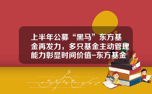 上半年公募“黑马”东方基金再发力，多只基金主动管理能力彰显时间价值-东方基金怎么样