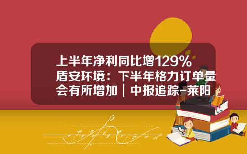 上半年净利同比增129%盾安环境：下半年格力订单量会有所增加｜中报追踪-莱阳盾安供热有限公司