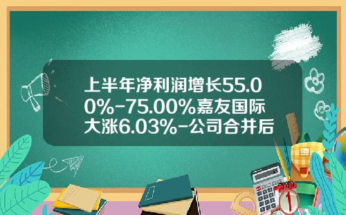 上半年净利润增长55.00%-75.00%嘉友国际大涨6.03%-公司合并后股票能涨多少